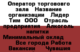 Оператор торгововго зала › Название организации ­ Лидер Тим, ООО › Отрасль предприятия ­ Алкоголь, напитки › Минимальный оклад ­ 26 000 - Все города Работа » Вакансии   . Чувашия респ.,Алатырь г.